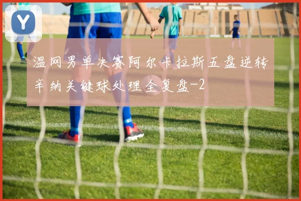 温网男单决赛阿尔卡拉斯五盘逆转辛纳关键球处理全复盘