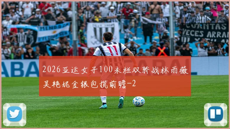 2026亚运女子100米栏双骄战林雨薇吴艳妮金银包揽前瞻