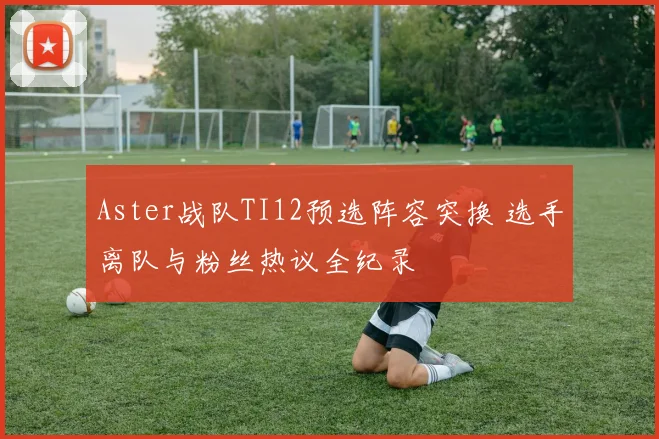 Aster战队TI12预选阵容突换 选手离队与粉丝热议全纪录