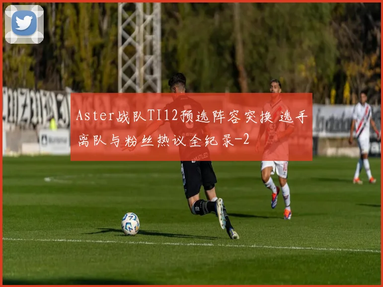 Aster战队TI12预选阵容突换 选手离队与粉丝热议全纪录