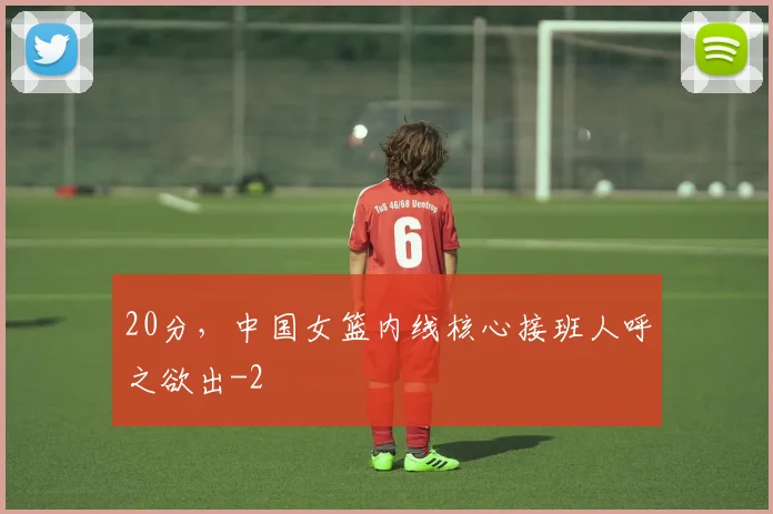 20分,中国女篮内线核心接班人呼之欲出