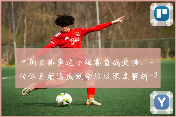 中国女排奥运小组赛首战受挫，一传体系崩溃成致命短板深度解析