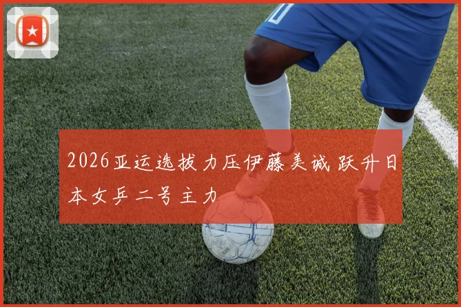 2026亚运选拔力压伊藤美诚 跃升日本女乒二号主力