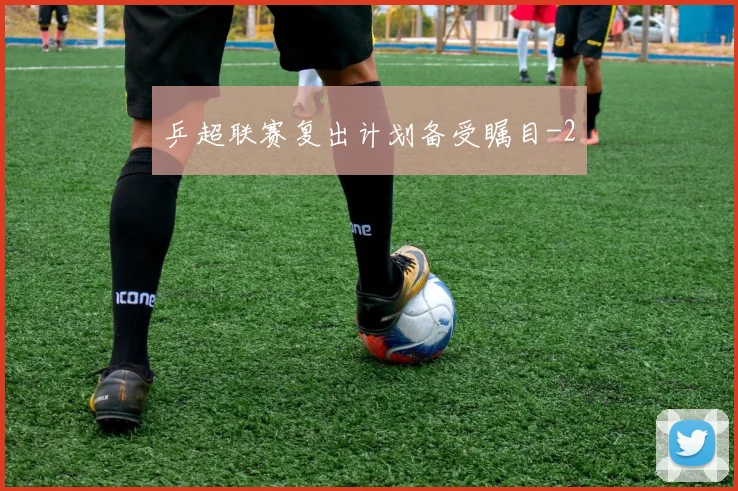 乒超联赛复出计划备受瞩目