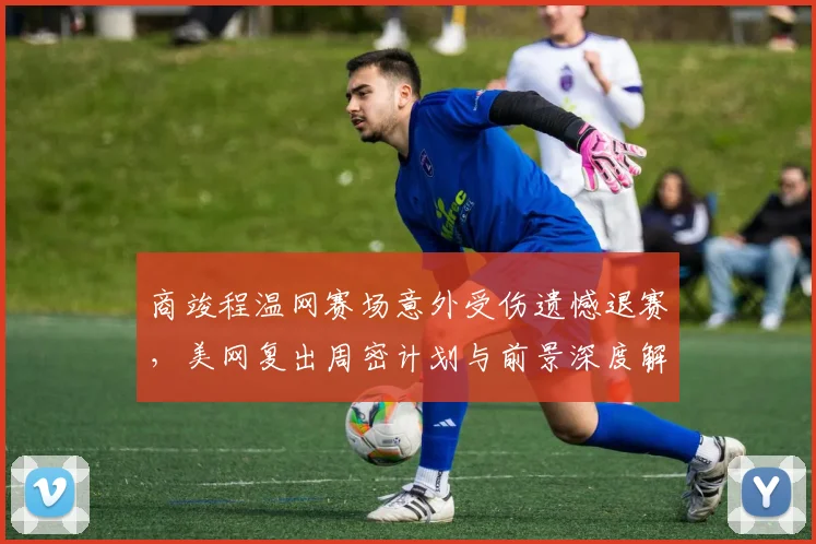 商竣程温网赛场意外受伤遗憾退赛，美网复出周密计划与前景深度解读