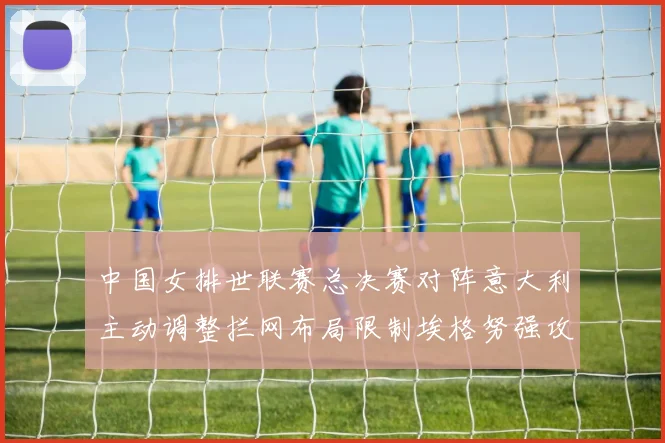 中国女排世联赛总决赛对阵意大利主动调整拦网布局限制埃格努强攻