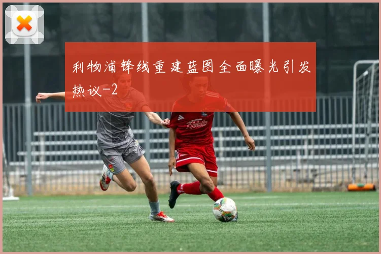 利物浦锋线重建蓝图全面曝光引发热议