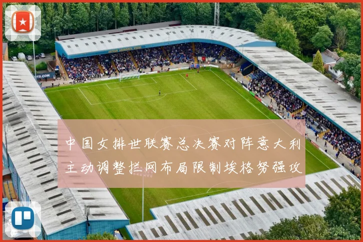中国女排世联赛总决赛对阵意大利主动调整拦网布局限制埃格努强攻
