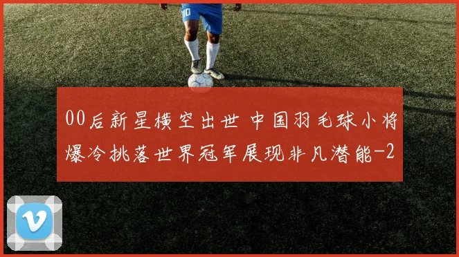 00后新星横空出世 中国羽毛球小将爆冷挑落世界冠军展现非凡潜能