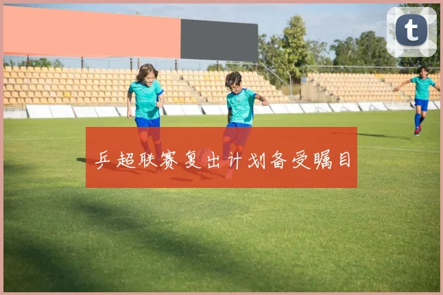 乒超联赛复出计划备受瞩目