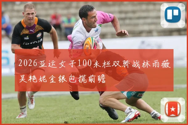 2026亚运女子100米栏双骄战林雨薇吴艳妮金银包揽前瞻