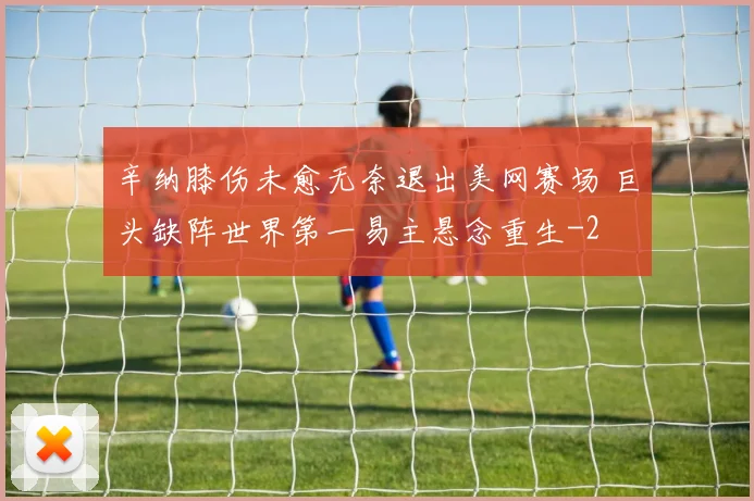 辛纳膝伤未愈无奈退出美网赛场 巨头缺阵世界第一易主悬念重生