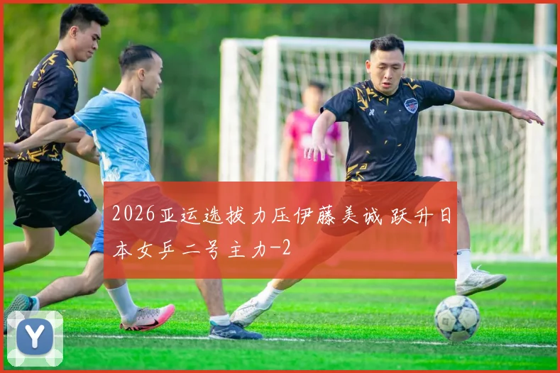 2026亚运选拔力压伊藤美诚 跃升日本女乒二号主力
